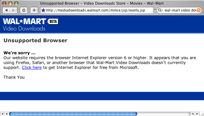 We're sorry. Our website requires the use of Internet Explorer version 6 or higher. It appears that you are using Firefox, Safari, or another browser that wal-mart Video Downloads doesn't currently support. Click here to get Internet Explorer for free from Microsoft.