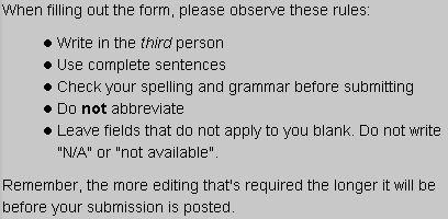 When filling out the form, please observe these rules: Write in the third person Use complete sentences Check your spelling and grammar before submitting Do not abbreviate Leave fields that do not apply to you blank. Do not write "N/A" or "not available". Remember, the more editing that's required the longer it will be before your submission is posted.