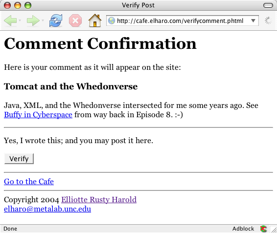 Document Title: Verify Post    COMMENT CONFIRMATION    Here is your comment as it will appear on the site:  Tomcat and the Whedonverse    Java, XML, and the Whedonverse intersected for me some years ago. See _ Buffy in Cyberspace _ from way back in Episode 8. :-) Yes, I wrote this; and you may post it here. 
